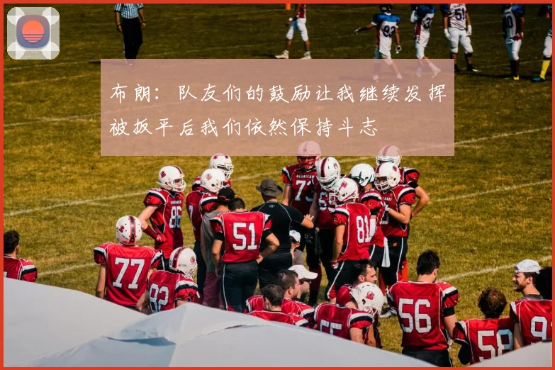 布朗：队友们的鼓励让我继续发挥被扳平后我们依然保持斗志