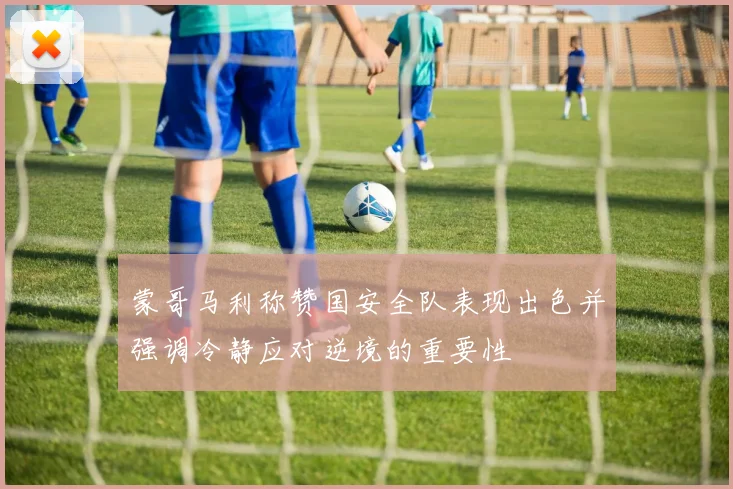 蒙哥马利称赞国安全队表现出色并强调冷静应对逆境的重要性