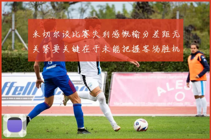 米切尔谈比赛失利感慨输分差距无关紧要关键在于未能把握客场胜机