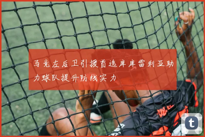 马竞左后卫引援首选库库雷利亚助力球队提升防线实力