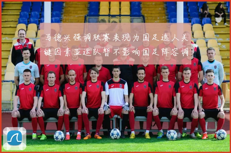 马德兴强调联赛表现为国足选人关键因素亚运队暂不影响国足阵容调整