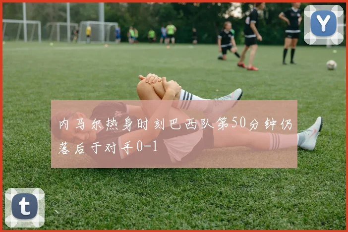 内马尔热身时刻巴西队第50分钟仍落后于对手0-1