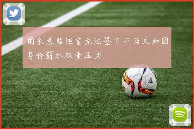 国米总监坦言无法签下卡马文加因身价薪水双重压力